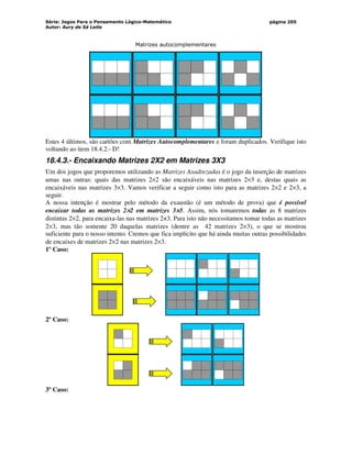 Série: Jogos Para o Pensamento Lógico-Matemático
Autor: Aury de Sá Leite
página 205
Matrizes autocomplementares
Estes 4 últimos, são cartões com Matrizes Autocomplementares e foram duplicados. Verifique isto
voltando ao item 18.4.2.- D!
18.4.3.- Encaixando Matrizes 2X2 em Matrizes 3X3
Um dos jogos que proporemos utilizando as Matrizes Axadrezadas é o jogo da inserção de matrizes
umas nas outras: quais das matrizes 2×2 são encaixáveis nas matrizes 2×3 e, destas quais as
encaixáveis nas matrizes 3×3. Vamos verificar a seguir como isto para as matrizes 2×2 e 2×3, a
seguir.
A nossa intenção é mostrar pelo método da exaustão (é um método de prova) que é possível
encaixar todas as matrizes 2×
×
×
×2 em matrizes 3×
×
×
×3. Assim, nós tomaremos todas as 8 matrizes
distintas 2×2, para encaixa-las nas matrizes 2×3. Para isto não necessitamos tomar todas as matrizes
2×3, mas tão somente 20 daquelas matrizes (dentre as 42 matrizes 2×3), o que se mostrou
suficiente para o nosso intento. Cremos que fica implícito que há ainda muitas outras possibilidades
de encaixes de matrizes 2×2 nas matrizes 2×3.
1º Caso:
2º Caso:
3º Caso:
 
