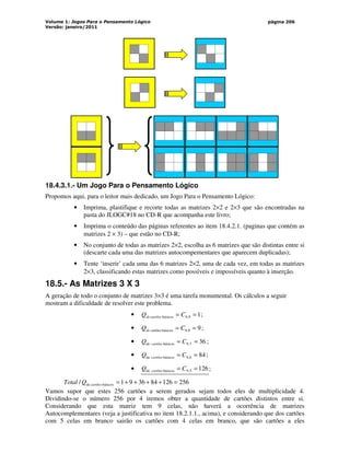 Volume 1: Jogos Para o Pensamento Lógico
Versão: janeiro/2011
página 206
18.4.3.1.- Um Jogo Para o Pensamento Lógico
Propomos aqui, para o leitor mais dedicado, um Jogo Para o Pensamento Lógico:
• Imprima, plastifique e recorte todas as matrizes 2×2 e 2×3 que são encontradas na
pasta do JLOGC#18 no CD-R que acompanha este livro;
• Imprima o conteúdo das páginas referentes ao item 18.4.2.1. (paginas que contém as
matrizes 2 × 3) – que estão no CD-R;
• No conjunto de todas as matrizes 2×2, escolha as 6 matrizes que são distintas entre si
(descarte cada uma das matrizes autocompementares que aparecem duplicadas);
• Tente ‘inserir’ cada uma das 6 matrizes 2×2, uma de cada vez, em todas as matrizes
2×3, classificando estas matrizes como possíveis e impossíveis quanto à inserção.
18.5.- As Matrizes 3 X 3
A geração de todo o conjunto de matrizes 3×3 é uma tarefa monumental. Os cálculos a seguir
mostram a dificuldade de resolver este problema.
• 1
9
,
9
básicos
ca =
= C
Q rtões
de ;
• 9
8
,
9
básicos
artões =
= C
Q c
de ;
• 36
7
,
9
básicos
de =
= C
Q cartões ;
• 84
6
,
9
básicos
de =
= C
Q cartões ;
• 126
5
,
9
básicos
de =
= C
Q cartões ;
256
126
84
36
9
1
/ básicos
de =
+
+
+
+
=
cartões
Q
Total
Vamos supor que estes 256 cartões a serem gerados sejam todos eles de multiplicidade 4.
Dividindo-se o número 256 por 4 iremos obter a quantidade de cartões distintos entre si.
Considerando que esta matriz tem 9 celas, não haverá a ocorrência de matrizes
Autocomplementares (veja a justificativa no item 18.2.1.1., acima), e considerando que dos cartões
com 5 celas em branco sairão os cartões com 4 celas em branco, que são cartões a eles
 