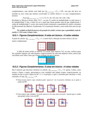 Série: Jogos Para o Pensamento Lógico-Matemático
Autor: Aury de Sá Leite
página 207
complementares, cujo cálculo seria dado por 126
4
,
9
básicos
de =
= C
Q cartões , mas que não deve ser
incluído na nova soma que faremos envolvendo os cartões básicos e os seus complementares,
teremos:
366
126
84
84
36
36
9
9
1
1
/ 3
3
básicos
de =
+
+
+
+
+
+
+
+
=
X
cartões
Q
Total .
Dividindo-se 366 por 4 iremos obter ‘91,5’ , ou seja, 91 cartões de multiplicidade 4 e pelo menos 1
de multiplicidade 2. Ora, o leitor irá ver a seguir que foram gerados mais do que simplesmente 1
cartão de multiplicidade 2, assim, não estaria errado estimarmos a quantidade de cartões constantes
do Micromundo das Matrizes Axadrezadas 3×3 exatamente distintos, como sendo bem mais do que
100.
Na verdade ao final do processo de geração de cartões veremos que a quantidade exata de
cartões é: 138 (cento e trinta e oito).
18.5.1.- Figuras Complementares: 9 celas em branco ×
×
×
× 9 celas veladas
A partir do cálculo: 1
9
,
9
básicos =
= C
Q cartões
de , é muito fácil a obtenção da matriz básica e da sua
matriz complementar.
A idéia de tentar incluir as matrizes 2×3 nestas duas matrizes 3×3, ou seja, verificar quais
das seguintes matrizes são subconjuntos, respectivamente de cada uma daquelas outras, parece que
está dando certo! Mas é bom que o leitor verifique isto por si mesmo.
18.5.2.- Figuras Complementares: 8 celas em branco ×
×
×
× 8 celas veladas
Das 9 matrizes que deveriam satisfazer ao cálculo: 9
8
,
9
básicos =
= C
Q cartões
de , apenas 3 delas, como
mostra a figura a seguir, apresentam-se com veladuras que podem ocupar, respectivamente, na
medida em que se gira a figura de 90º: 4, 1 e 4 posições, o que é o bastante para satisfazer o valor
calculado, ou seja, 9
básicos =
cartões
de
Q .
• Uma mesma matriz cuja veladura pode ‘aparecer’ em 4 posições distintas ao se girar o
cartão de 90º:
• Uma matriz cuja veladura ‘só pode aparecer em uma única posição’ mesmo que o cartão
seja girado várias vezes de 90º:
 