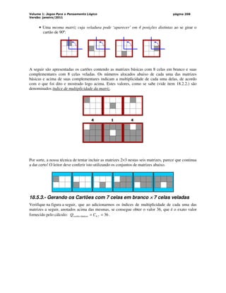 Volume 1: Jogos Para o Pensamento Lógico
Versão: janeiro/2011
página 208
• Uma mesma matriz cuja veladura pode ‘aparecer’ em 4 posições distintas ao se girar o
cartão de 90º:
A seguir são apresentadas os cartões contendo as matrizes básicas com 8 celas em branco e suas
complementares com 8 celas veladas. Os números alocados abaixo de cada uma das matrizes
básicas e acima de suas complementares indicam a multiplicidade de cada uma delas, de acordo
com o que foi dito e mostrado logo acima. Estes valores, como se sabe (vide item 18.2.2.) são
denominados índice de multiplicidade da matriz.
4 1 4
Por sorte, a nossa técnica de tentar incluir as matrizes 2×3 nestas seis matrizes, parece que continua
a dar certo! O leitor deve conferir isto utilizando os conjuntos de matrizes abaixo.
18.5.3.- Gerando os Cartões com 7 celas em branco ×
×
×
× 7 celas veladas
Verifique na figura a seguir, que ao adicionarmos os índices de multiplicidade de cada uma das
matrizes a seguir, anotados acima das mesmas, se consegue obter o valor 36, que é o exato valor
fornecido pelo cálculo: 36
7
,
9
básicos =
= C
Qcartões .
 