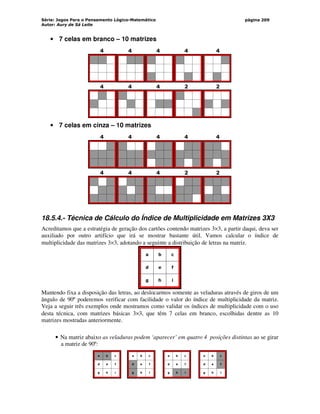 Série: Jogos Para o Pensamento Lógico-Matemático
Autor: Aury de Sá Leite
página 209
• 7 celas em branco – 10 matrizes
4 4 4 4 4
4 4 4 2 2
• 7 celas em cinza – 10 matrizes
4 4 4 4 4
4 4 4 2 2
18.5.4.- Técnica de Cálculo do Índice de Multiplicidade em Matrizes 3X3
Acreditamos que a estratégia de geração dos cartões contendo matrizes 3×3, a partir daqui, deva ser
auxiliado por outro artifício que irá se mostrar bastante útil. Vamos calcular o índice de
multiplicidade das matrizes 3×3, adotando a seguinte a distribuição de letras na matriz.
a b c
d e f
g h i
Mantendo fixa a disposição das letras, ao deslocarmos somente as veladuras através de giros de um
ângulo de 90º poderemos verificar com facilidade o valor do índice de multiplicidade da matriz.
Veja a seguir três exemplos onde mostramos como validar os índices de multiplicidade com o uso
desta técnica, com matrizes básicas 3×3, que têm 7 celas em branco, escolhidas dentre as 10
matrizes mostradas anteriormente.
• Na matriz abaixo as veladuras podem ‘aparecer’ em quatro 4 posições distintas ao se girar
a matriz de 90º:
a b c
d e f
g h i
a b c
d e f
g h i
a b c
d e f
g h i
a b c
d e f
g h i
 