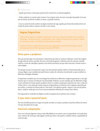31 | C A D E R N O D E J O G O S
• Aquele que formar os dois pares primeiro deve mostrá-los aos demais jogadores.
• Todos conferem se os pares estão corretos. Caso estejam certos, ele será o vencedor da partida. Caso este-
jam incorretos, ele deverá recolher as cartas, e a partida continua.
• Caso as cartas do monte acabem em algum momento do jogo, aquelas que foram descartadas devem ser
viradas de ponta-cabeça e passam a formar o novo monte.
Regras linguísticas
Trata-se de um jogo de vocabulário e significado com base nas relações de sentido entre as palavras.
Neste jogo a criança desenvolve o conhecimento sobre a relação de sentido entre as palavras. Portan-
to, é ao mesmo tempo conceitual e de conhecimento de mundo.
Os pares de cartas correspondem às palavras que representam o contrário. Por exemplo, o par da
carta que representa SAIR é aquela que representa ENTRAR.
Dicas para o professor
Para que possam jogar com autonomia, é importante que todas as crianças conheçam o nome das imagens
do jogo antes de iniciar a partida. Para isso, você pode perguntar e informar, antes de começar a partida
coletiva, o nome de cada figura, quantas vezes forem necessárias, até que todos associem o mesmo nome a
cada imagem.
Na situação em que você apresenta o jogo e faz uma primeira partida coletiva, é interessante pedir que as
crianças digam o que consideraram para formar os pares de contrários, incentivando-as que socializem as
diferentes estratégias utilizadas.
É importante considerar que em nossa língua há contrários em diferentes categorias gramaticais, e este jogo
favorece que as crianças reconheçam essa diversidade. Podemos ver, por exemplo, que são diferentes as lógi-
cas de contrários de nomes quanto ao gênero (homem e mulher), preposições espaciais (em cima e embaixo),
verbos (entrar e sair, ainda que muitas crianças compreendam os contrários com a negação, especialmente
nos verbos: o contrário de entrar pode ser“não entrar”), de adjetivos (gordo e magro) e com uso de prefixo
(fazer e desfazer, ainda que este recurso seja normalmente utilizado por crianças mais velhas).
Este jogo pode ser realizado em duplas ou então em grupos de no máximo cinco crianças.
O que mais é possível fazer
Em uma atividade posterior ao jogo, você pode convidar as crianças a produzir uma lista coletiva de contrá-
rios que não aparecem no jogo.
Possíveis adaptações
Caso você ache que algumas crianças terão dificuldade em encontrar o par correspondente, você pode dimi-
nuir o número de cartas que cada jogador recebe para duas e não quatro, e também reduzir a quantidade de
cartas do jogo.
Miolo DE JOGOS MEC final.indd 31 09/12/2011 12:02:35
 