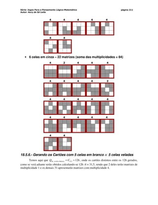 Série: Jogos Para o Pensamento Lógico-Matemático
Autor: Aury de Sá Leite
página 211
4 4 4 4 4
4 4
• 6 celas em cinza – 22 matrizes (soma das multiplicidades = 84)
4 2 4 4 4
4 4 4 4 2
4 4 4 4 4
4 4 4 4 4
4 4
18.5.6.- Gerando os Cartões com 5 celas em branco ×
×
×
× 5 celas veladas
Temos aqui que 126
5
,
9
básicos
de =
= C
Q cartões , onde os cartões distintos entre os 126 gerados,
como se verá adiante serão obtidos calculando-se 126 :4 = 31,5, sendo que 2 deles terão matrizes de
multiplicidade 1 e os demais 31 apresentarão matrizes com multiplicidade 4.
 