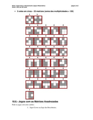Série: Jogos Para o Pensamento Lógico-Matemático
Autor: Aury de Sá Leite
página 213
• 5 celas em cinza – 33 matrizes (soma das multiplicidades = 126)
1 1
4 4 4 4 4
4 4 4 4 4
4 4 4 4 4
4 4 4 4 4
4 4 4 4 4
4 4 4 4 4
4
18.6.- Jogos com as Matrizes Axadrezadas
Pode-se jogar com estes cartões:
1. Jogos Livres ou Jogo das Descobertas;
 