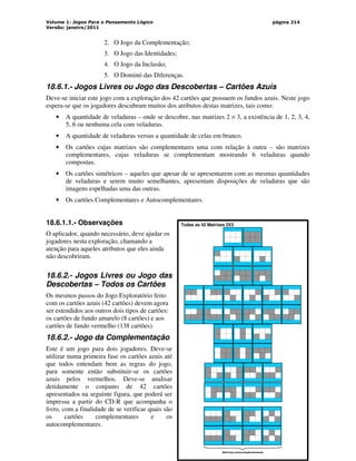 Volume 1: Jogos Para o Pensamento Lógico
Versão: janeiro/2011
página 214
2. O Jogo da Complementação;
3. O Jogo das Identidades;
4. O Jogo da Inclusão;
5. O Dominó das Diferenças.
18.6.1.- Jogos Livres ou Jogo das Descobertas – Cartões Azuis
Deve-se iniciar este jogo com a exploração dos 42 cartões que possuem os fundos azuis. Neste jogo
espera-se que os jogadores descubram muitos dos atributos destas matrizes, tais como:
• A quantidade de veladuras – onde se descobre, nas matrizes 2 × 3, a existência de 1, 2, 3, 4,
5, 6 ou nenhuma cela com veladuras.
• A quantidade de veladuras versus a quantidade de celas em branco.
• Os cartões cujas matrizes são complementares uma com relação à outra – são matrizes
complementares, cujas veladuras se complementam mostrando 6 veladuras quando
compostas.
• Os cartões simétricos – aqueles que apesar de se apresentarem com as mesmas quantidades
de veladuras e serem muito semelhantes, apresentam disposições de veladuras que são
imagens espelhadas uma das outras.
• Os cartões Complementares e Autocomplementares.
18.6.1.1.- Observações
O aplicador, quando necessário, deve ajudar os
jogadores nesta exploração, chamando a
atenção para aqueles atributos que eles ainda
não descobriram.
18.6.2.- Jogos Livres ou Jogo das
Descobertas – Todos os Cartões
Os mesmos passos do Jogo Exploratório feito
com os cartões azuis (42 cartões) devem agora
ser estendidos aos outros dois tipos de cartões:
os cartões de fundo amarelo (8 cartões) e aos
cartões de fundo vermelho (138 cartões).
18.6.2.- Jogo da Complementação
Este é um jogo para dois jogadores. Deve-se
utilizar numa primeira fase os cartões azuis até
que todos entendam bem as regras do jogo,
para somente então substituir-se os cartões
azuis pelos vermelhos. Deve-se analisar
detidamente o conjunto de 42 cartões
apresentados na seguinte figura, que poderá ser
impressa a partir do CD-R que acompanha o
livro, com a finalidade de se verificar quais são
os cartões complementares e os
autocomplementares.
Todas as 42 Matrizes 2X3
Matrizes autocomplementares
 