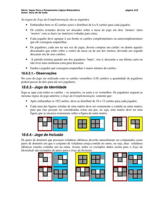 Série: Jogos Para o Pensamento Lógico-Matemático
Autor: Aury de Sá Leite
página 215
As regras do Jogo da Complementação são as seguintes:
• Embaralhar bem os 42 cartões azuis e distribuir de 6 a 8 cartões para cada jogador;
• Os cartões restantes devem ser alocados sobre a mesa do jogo em dois ‘montes’ (dois
‘mortos’ com as faces (as matrizes) voltadas para cima;
• Cada jogador deve agrupar à sua frente os cartões complementares ou autocomplementares
que ele conseguiu emparelhar;
• Os jogadores, cada um na sua vez de jogar, devem comprar um cartão: ou dentre aqueles
descartados que estão sobre o centro da mesa ou de um dos mortos; devendo em seguida
descartar um de seus cartões;
• A partida termina quando um dos jogadores ‘bater’, isto é, descartar a sua última carta ou
não tiver mais nenhuma carta para descartar.
• Ganha o jogador que conseguiu emparelhar o maior número de cartões.
18.6.2.1.- Observações
No caso do jogo ser realizado com os cartões vermelhos (138 cartões) a quantidade de jogadores
poderá passar de dois para até seis jogadores.
18.6.3.- Jogo da Identidade
Joga-se aqui com todos os cartões – os amarelos, os azuis e os vermelhos. Os jogadores seguem as
mesmas regras do jogo anterior, o Jogo da Complementação, somente que:
• Após embaralhar os 192 cartões, deve-se distribuir de 10 a 12 cartões para cada jogador;
• Cada uma das figuras veladas de uma matriz deve ser exatamente a contida na outra matriz,
para que elas possam ser consideradas como um par, ou seja, uma matriz deve ter uma
figura que se encaixa exatamente sobre a figura da outra matriz.
18.6.4.- Jogo da Inclusão
Os pares de dominós que possuem veladuras idênticas deverão naturalmente ser computados como
pares de dominós em que o conjunto de veladuras esteja contido no outro, ou seja, duas veladuras
idênticas estarão contidas um na outra. Assim, todos os exemplos dados acima para o Jogo da
Identidade são exemplos de pares para o Jogo da Inclusão.
 
