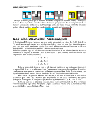 Volume 1: Jogos Para o Pensamento Lógico
Versão: janeiro/2011
página 216
Cabe aqui a observação de que as matrizes mostradas a seguir são ‘matrizes-coringa’ no Jogo da
Inclusão. Todas as matrizes amarelas estão incluídas em qualquer uma das duas seguintes; todas as
matrizes azuis estarão incluídas na matriz-coringa azul e na matriz-coringa vermelha mostradas
abaixo; todas as matrizes vermelhas estarão contidas na matriz-coringa vermelha.
18.6.5.- Dominó das Diferenças – Algumas Sugestões
O Dominó das Diferenças é um jogo que vem sendo apresentado em vários dos JLOG deste livro.
Por isto deixamos aos leitores a preocupação de estabelecer o que seja uma, duas, três diferenças ou
mais entre uma matriz axadrezada e outra, bem como deixamos a responsabilidade de verificar as
possibilidades e os limites quando se joga com matrizes axadrezadas.
Sugerimos que este jogo seja inicialmente tentado com matrizes de um mesmo tipo – se necessário
imprimindo o conjunto de matrizes, duas ou mais vezes –, para somente então fazê-lo com dois
conjuntos de tipos distintos de matriz:
• 2 × 2 e 2 × 3;
• 2 × 2 e 3 × 3;
• 2 × 3 e 3 × 3,
Pode-se tentar ainda jogar-se com os três tipos de matrizes, o que seria quase impossível
pela quantidade de peças envolvidas no jogo. Para contornar o problema da quantidade de matrizes
envolvidas no jogo, pode-se previamente estabelecer uma quantidade limite de matrizes de cada
tipo a serem utilizadas naquela partida: 8 matrizes de cada tipo escolhidas aleatoriamente.
Outra idéia é o jogo do Dominó das Diferenças em que as diferenças de uma matriz
axadrezada para outra seja decidida pelo lançamento de um dado: tetraédrico; hexagonal;
ocotogonal; dodecagonal ou icosagonal, que possuem respectivamente: 4, 6, 8, 12 ou 20 faces.
Note que tudo isto se apresenta como um vasto campo experimental que deve ser tomado
como um excelente Jogo Para o Pensamento Lógico-Matemático em que deve-se procurar descobrir
as possibilidades e impossibilidades. Mãos à obra.
 