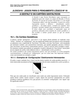 Série: Jogos Para o Pensamento Lógico-Matemático
Autor: Aury de Sá Leite
página 217
JLOGC#19 - JOGOS PARA O PENSAMENTO LÓGICO Nº 19
A GESTALT E OS CARTÕES GESTÁLTICOS
A Gestalt é uma Teoria Psicológica cujas concepções se
ampliaram para dar origem, no campo da filosofia, à Teoria
da Forma. O conceito de gestalt (‘boa forma’) e o de insight
(‘iluminação súbita’) são aqui abordados. A partir de cartões
logicamente neutros e idênticos – denominados cartões
gestálticos –, são dados alguns exemplos de conjuntos ‘bem
formados’ (gestalts) obtidos pela justaposição destes cartões.
O leitor ainda será convidado a empreender jogos de
paciência, utilizando vários modelos de cartões gestálticos, a
fim escolher a melhor gestalt dentre as que ele mesmo
produziu.
19.1.- Os Cartões Gestálticos
A palavra ‘gestalt’ (pronunciar: ‘gues-tal-te’) é de origem alemã podendo ser traduzida como
‘forma’, ‘formato’ ou ‘configuração’, mas um significado melhor para esta palavra seria conseguido
ao adotarmos com o significado de ‘boa-forma’. Esta idéia, a de uma ‘boa forma’, será conseguida
por elementos isolados, sem características marcantes, que quando agrupados, passam a fornecer
uma ‘boa forma’ ou uma forma ‘esteticamente sensível’, como se verá em vários exemplos a seguir.
Os elementos isolados que poderão ser agrupados visando à obtenção de ‘boas formas’ fazem parte
de um conjunto de cartões, todos idênticos entre si – denominados cartões gestálticos,
Os cartões gestálticos são cartões logicamente neutros, mas que permitem, ao serem agrupados
convenientemente, a obtenção de ‘configurações’ que nos causa uma ‘boa impressão estética’,
como será mostrado nos exemplos a seguir.
19.1.1.- Exemplos de ‘Configurações’ Esteticamente Interessantes
O cartão a seguir, medindo 4cm × 4cm é um dos muitos modelos de cartão gestáltico possíveis – o
leitor interessado encontrará no final deste texto uma série de outros modelos de cartões gestálticos.
4 cm
4 cm
Note que este cartão pode ser classificado como sendo um cartão logicamente neutro. Utilizando
quatro destes cartões, iremos mostrar a seguir, alguns dos possíveis agrupamentos de cartões
gestálticos (matrizes gestálticas 2×2), que passam a se constituir ‘configurações’ com ‘algum’ tipo
de significado estético13
.
13
Estética: estudo racional do belo, tanto quanto à possibilidade da sua conceituação, quanto à diversidade de emoções e
sentimentos que ele suscita no ser humano. Segundo o criador do termo, o filósofo alemão Alexander Baumgarten
(1714-1762), ciência das faculdades sensitivas humanas, investigadas em sua função cognitiva particular, que tem a
finalidade de captar a beleza das formas sensíveis ou artísticas. (Adaptado dos Dicionários Aurélio e Houaiss)
 