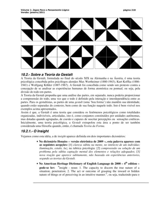 Volume 1: Jogos Para o Pensamento Lógico
Versão: janeiro/2011
página 218
18.2.- Sobre a Teoria da Gestalt
A Teoria da Gestalt, formulada no final do século XIX na Alemanha e na Áustria, é uma teoria
psicológica concebida pelos psicólogos alemães Max Wertheimer (1880-1943), Kurt Koffka (1886-
1941) e Wolfgang Köhler (1887-1967). A Gestalt foi concebida como sendo um protesto contra a
concepção de se analisar as experiências humanas de forma atomística ou pontual, ou seja, pela
divisão do todo em partes.
A Teoria da Gestalt propunha que uma análise das partes, em separado, nunca poderia proporcionar
a compreensão do todo, uma vez que o todo é definido pela interação e interdependência entre as
partes. Para os gestaltistas, as partes de uma gestalt (uma ‘boa forma’) não mantêm sua identidade,
quando estão separadas do contexto, bem como de sua função naquele todo. Isto é bem visível nos
exemplos acima apresentados.
Assim é que, a Gestalt é uma teoria que considera os fenômenos psicológicos como totalidades
organizadas, indivisíveis, articuladas, isto é, como conjuntos constituídos por unidades autônomas,
mas dotadas quando agrupadas, de coesão e capazes de suscitar percepções ou sensações estéticas.
Inicialmente, uma teoria psicológica, a Gestalt extrapolou esta área a ponto de ser também
considerada uma filosofia quando, então, é chamada Teoria da Forma.
19.2.1.- O Insight
Vejamos como esta idéia, a de insight aparece definida em dois importantes dicionários:
• No dicionário Houaiss – versão eletrônica de 2009 –, esta palavra aparece com
as seguintes acepções: [1] clareza súbita na mente, no intelecto de um indivíduo;
iluminação, estalo, luz; na rubrica psicologia: [2] compreensão ou solução de um
problema pela súbita captação mental dos elementos e relações adequados; [3]
nova reação que aparece subitamente, não baseada em experiências anteriores,
segundo as teorias da Gestalt.
• No American Heritage Dictionary of English Language de 2000 – 4th
edition –
pode-se ler: “insight - noun: 1. The capacity to discern the true nature of a
situation; penetration; 2. The act or outcome of grasping the inward or hidden
nature of things or of perceiving in an intuitive manner.”, ou seja, traduzindo para o
 