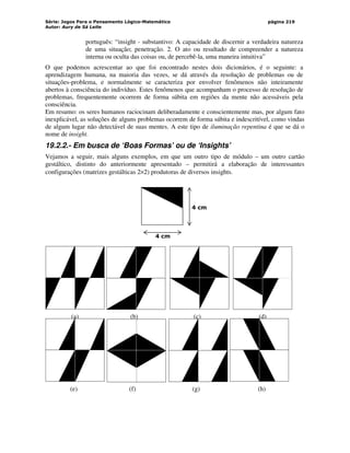 Série: Jogos Para o Pensamento Lógico-Matemático
Autor: Aury de Sá Leite
página 219
(a) (b) (c) (d)
(e) (f) (g) (h)
português: “insight - substantivo: A capacidade de discernir a verdadeira natureza
de uma situação; penetração. 2. O ato ou resultado de compreender a natureza
interna ou oculta das coisas ou, de percebê-la, uma maneira intuitiva”
O que podemos acrescentar ao que foi encontrado nestes dois dicionários, é o seguinte: a
aprendizagem humana, na maioria das vezes, se dá através da resolução de problemas ou de
situações-problema, e normalmente se caracteriza por envolver fenômenos não inteiramente
abertos à consciência do indivíduo. Estes fenômenos que acompanham o processo de resolução de
problemas, frequentemente ocorrem de forma súbita em regiões da mente não acessáveis pela
consciência.
Em resumo: os seres humanos raciocinam deliberadamente e conscientemente mas, por algum fato
inexplicável, as soluções de alguns problemas ocorrem de forma súbita e indescritível, como vindas
de algum lugar não detectável de suas mentes. A este tipo de iluminação repentina é que se dá o
nome de insight.
19.2.2.- Em busca de ‘Boas Formas’ ou de ‘Insights’
Vejamos a seguir, mais alguns exemplos, em que um outro tipo de módulo – um outro cartão
gestáltico, distinto do anteriormente apresentado – permitirá a elaboração de interessantes
configurações (matrizes gestálticas 2×2) produtoras de diversos insights.
4 cm
4 cm
 