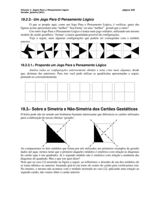 Volume 1: Jogos Para o Pensamento Lógico
Versão: janeiro/2011
página 220
19.2.3.- Um Jogo Para O Pensamento Lógico
O que se propõe aqui, como um Jogo Para o Pensamento Lógico, é verificar, quais das
figuras acima apresentam uma “melhor” ‘boa forma’ ou uma “melhor” gestalt que a outra?
Um outro Jogo Para o Pensamento Lógico é tentar num jogo solitário, utilizando um mesmo
modelo de cartão gestáltico, ‘formar’ a maior quantidade possível de configurações.
Veja a seguir, mais algumas configurações que podem ser conseguidas com o módulo
anterior.
18.2.3.1.- Propondo um Jogo Para o Pensamento Lógico
Analise todas as configurações anteriormente obtidas e tente criar mais algumas, desde
que, distintas das anteriores. Para isto você pode utilizar as quadrículas apresentadas a seguir,
pintando-as convenientemente.
19.3.- Sobre a Simetria e Não-Simetria dos Cartões Gestálticos
O leitor pode não ter notado um fenômeno bastante interessante que diferencia os cartões utilizados
para a elaboração de nossas últimas ‘gestalts’.
Ao compararmos os dois módulos que foram por nós utilizados nos primeiros exemplos de gestalts
dados até aqui, iremos notar que o primeiro daqueles módulos é simétrico com relação às diagonais
do cartão (que é um quadrado). Já o segundo módulo não é simétrico com relação a nenhuma das
diagonais do quadrado. Mas o que isto quer dizer?
Note que no caso [1] mostrado na figura a seguir, ao refletirmos o desenho de um dos módulos ele
se torna idêntico ao anterior, bastando girá-lo em torno do centro do cartão para verificarmos isto.
No entanto, o mesmo não acontece com o módulo mostrado no caso [2], aplicando uma rotação ao
segundo cartão, não vamos obter o cartão anterior.
 