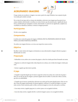32 | T R I L H A S
AGRUPANDO IMAGENS
O jogo consiste em reconhecer a imagem e seu nome a partir do campo semântico (um conjunto de pala-
vras unidas pelo sentido) sorteado.
Por se tratar de um jogo onde as crianças são desafiadas a selecionar uma imagem que faça parte de um
campo semântico determinado e reconheça seu nome, favorece que elas atentem para o significado das pa-
lavras, considerando que manipulam os nomes, selecionando-os a partir de seu significado, e ampliem seu
vocabulário, ao identificar, classificar e nomear as imagens presentes.
Participantes
De dois a cinco jogadores.
Componentes
6 cartões com o nome dos grupos de imagens: ANIMAIS, FRUTAS, PROFISSÕES, MEIOS DE TRANS-
PORTE, LEGUMES/VERDURAS, ESPORTES.
36 cartões com imagens diversas e, no verso, seus respectivos nomes escritos.
Objetivo
Recolher o maior número de imagens corretamente, ou seja, selecionando a imagem referente ao grupo e
identificando seu nome.
Preparação
• Embaralhar os seis cartões com os nomes dos grupos e colocá-los virados para baixo formando um monte.
• Organizar os cartões de imagens lado a lado, dispostos em colunas, com os lados das imagens virados para
cima.
• Sortear o jogador que dará início à partida.
O jogo
• O jogador à esquerda daquele que irá iniciar o jogo deve sortear um cartão com o nome de um grupo e
dizer em voz alta que tipo de imagem o primeiro jogador deverá recolher. O cartão deve voltar ao monte,
que deve ser embaralhado.
• O jogador que irá iniciar a partida deve selecionar um cartão que faça parte daquele grupo e dizer em voz
alta o nome da imagem representada. Os demais jogadores verificam se a escolha da imagem e seu nome
estão corretos. Nesse momento, pode-se olhar a escrita da imagem no verso do cartão para se certificar.
• Caso esteja correto, o jogador pega para si o cartão e passa a vez ao jogador da direita.
• Caso não esteja correto, o jogador devolve o cartão de imagem e passa a vez ao jogador da direita.
Miolo DE JOGOS MEC final.indd 32 09/12/2011 12:02:35
 