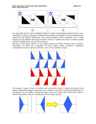 Série: Jogos Para o Pensamento Lógico-Matemático
Autor: Aury de Sá Leite
página 221
[1] [2]
Isto quer dizer que no caso de módulos simétricos (cartões com desenhos simétricos) ele é único
(vide figura [1] acima), enquanto os módulos não-simétricos (vide figura [2] acima) permitirão que,
através de uma reflexão, obtenhamos outro cartão gestáltico, muito semelhante com o cartão
original, mas não idêntico. Diz-se que um destes cartões é o simétrico do outro, no entanto, quando
tomados individualmente, eles são não-simétricos.
Para que o leitor possa elaborar os seus próprios jogos envolvendo simetrias entre as gestalts,
fornecemos no CD-R que acompanha este livro alguns cartões gestálticos assimétricos
acompanhados de suas respectivas simetrias, como os dos exemplos a seguir.
No exemplo a seguir o leitor irá verificar que: na primeira figura, a imagem da direita é uma
imagem espectral da imagem à esquerda, isto é, a figuras é vista como a figura propriamente dita e a
sua imagem em um espelho. Na segunda figura o leitor irá verificar que tivemos que utilizar o
módulo básico bem como suas simetrias para montar aquela ‘gestalt’.
 