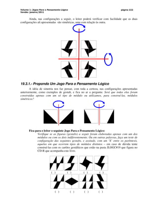 Volume 1: Jogos Para o Pensamento Lógico
Versão: janeiro/2011
página 222
Ainda, nas configurações a seguir, o leitor poderá verificar com facilidade que as duas
configurações ali apresentadas são simétricas, uma com relação às outra.
19.3.1.- Propondo Um Jogo Para o Pensamento Lógico
A idéia de simetria nos faz pensar, com toda a certeza, nas configurações apresentadas
anteriormente, como exemplos de gestalt, e fica no ar a pergunta: Será que todas elas foram
construídas apenas com um só tipo de módulo ou utilizamos, para construí-las, módulos
simétricos?
Fica para o leitor o seguinte Jogo Para o Pensamento Lógico:
Verifique se as figuras (gestalts) a seguir foram elaboradas apenas com um dos
módulos ou com os dois indiferentemente. Ou em outras palavras, faça um teste de
configuração das seguintes gestalts, e assinale, com um ‘X’ entre os parêntesis,
aquelas em que ocorrem tipos de módulos distintos – em caso de dúvida tente
construí-las com os cartões gestálticos que estão na pasta JLOGC#19 que figura no
CD-R que acompanha este livro.
‘
( ) ( ) ( ) ( )
( ) ( ) ( ) ( )
 