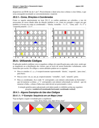 Volume 1: Jogos Para o Pensamento Lógico
Versão: janeiro/2011
página 228
disponíveis no CD-R vão de 1 até 7. Possivelmente o ideal seria cinco colunas e cinco linhas, o que
seria conseguido recortando-se convenientemente o material.
20.3.1.- Cores, Direções e Coordenadas
Como se sugeriu anteriormente no item 20.1.2. os cartões poderiam ser coloridos, e isto irá
acrescentar no nosso ditado além da direção também a cor, como no exemplo a seguir em que
também se levam em conta as coordenadas: : “direita, vermelho – 3 e 5”, “cima, azul – 5 e 3” e
“esquerda,amarelo – 2 e 1”.
1 2 3 4 5 6 7
5
4
3
2
1
1 2 3 4 5 6 7
5
4
3
2
1
20.4.- Utilizando Códigos
O aplicador poderá combinar com os jogadores códigos de especificação para cada vetor, sendo que
as sequências ou a distribuição dos vetores, que ao invés de serem fornecidos verbalmente, serão
fornecidos por escrito. Os códigos a serem adotados podem ser os seguinte:
• Para os sentidos: d , e, c, b respectivamente representando: ‘direita’, ‘esquerda’, ‘para cima’,
para baixo.
• Para as cores: vm, az, am, pr, respectivamente: ‘vermelho’, ‘azul’, ‘amarelo’, preto.
• Para as coordenadas: (h,v) onde ‘h’ corresponde a um número selecionado na horizontal –
que irá numerar a coluna–, e ‘v’ corresponde a um número selecionado na vertical – que irá
numerar a linha–, coluna e linha estas onde deverá ser posicionado o vetor.
A notação genérica para cada posição será dada usando os símbolos acima nas seguintes
posições: sentido/cor/(coordenada horizontal, coordenada vertical)
20.4.1.- Alguns Exemplos do Uso dos Códigos
20.4.1.1.- 1º Exemplo- Sequência em um Mapa Linear
Veja na figura a seguir o resultado para a sequências:
“e/az; d/vm; b/am; c/az; d/pr; b/vm; e/am”
 