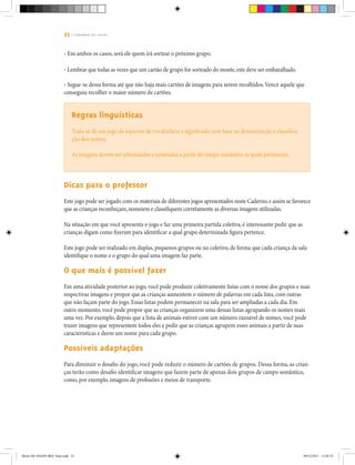 33 | C A D E R N O D E J O G O S
• Em ambos os casos, será ele quem irá sortear o próximo grupo.
• Lembrar que todas as vezes que um cartão de grupo for sorteado do monte,este deve ser embaralhado.
• Segue-se dessa forma até que não haja mais cartões de imagens para serem recolhidos.Vence aquele que
conseguiu recolher o maior número de cartões.
Regras linguísticas
Trata-se de um jogo de aspectos de vocabulário e significado com base na denominação e classifica-
ção dos nomes.
As imagens devem ser selecionadas e nomeadas a partir do campo semântico às quais pertencem.
Dicas para o professor
Este jogo pode ser jogado com os materiais de diferentes jogos apresentados neste Caderno,e assim se favorece
que as crianças reconheçam,nomeiem e classifiquem corretamente as diversas imagens utilizadas.
Na situação em que você apresenta o jogo e faz uma primeira partida coletiva, é interessante pedir que as
crianças digam como fizeram para identificar a qual grupo determinada figura pertence.
Este jogo pode ser realizado em duplas, pequenos grupos ou no coletivo, de forma que cada criança da sala
identifique o nome e o grupo do qual uma imagem faz parte.
O que mais é possível fazer
Em uma atividade posterior ao jogo, você pode produzir coletivamente listas com o nome dos grupos e suas
respectivas imagens e propor que as crianças aumentem o número de palavras em cada lista, com outras
que não façam parte do jogo. Essas listas podem permanecer na sala para ser ampliadas a cada dia. Em
outro momento, você pode propor que as crianças organizem uma dessas listas agrupando os nomes mais
uma vez. Por exemplo, depois que a lista de animais estiver com um número razoável de nomes, você pode
trazer imagens que representem todos eles e pedir que as crianças agrupem esses animais a partir de suas
características e deem um nome para cada grupo.
Possíveis adaptações
Para diminuir o desafio do jogo, você pode reduzir o número de cartões de grupos. Dessa forma, as crian-
ças terão como desafio identificar imagens que fazem parte de apenas dois grupos de campo semântico,
como, por exemplo, imagens de profissões e meios de transporte.
Miolo DE JOGOS MEC final.indd 33 09/12/2011 12:02:35
 
