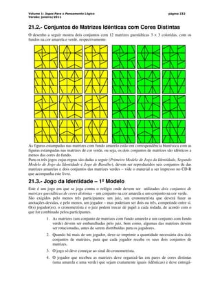 Volume 1: Jogos Para o Pensamento Lógico
Versão: janeiro/2011
página 232
21.2.- Conjuntos de Matrizes Idênticas com Cores Distintas
O desenho a seguir mostra dois conjuntos com 12 matrizes guestálticas 3 × 3 coloridas, com os
fundos na cor amarela e verde, respectivamente.
As figuras estampadas nas matrizes com fundo amarelo estão em correspondência biunívoca com as
figuras estampadas nas matrizes de cor verde, ou seja, os dois conjuntos de matrizes são idênticos a
menos das cores do fundo.
Para os três jogos cujas regras são dadas a seguir (Primeiro Modelo de Jogo da Identidade, Segundo
Modelo de Jogo da Identidade e Jogo de Baralho), devem ser reproduzidos seis conjuntos de das
matrizes amarelas e dois conjuntos das matrizes verdes – vide o material a ser impresso no CD-R
que acompanha este livro.
21.3.- Jogo da Identidade – 1º Modelo
Este é um jogo em que se joga contra o relógio onde devem ser utilizados dois conjuntos de
matrizes guestálticas de cores distintas – um conjunto na cor amarela e um conjunto na cor verde.
São exigidos pelo menos três participantes: um juiz, um cronometrista que deverá fazer as
anotações devidas, e pelo menos, um jogador – mas poderiam ser dois ou três, competindo entre si.
O(s) jogador(es), o cronometrista e o juiz podem trocar de papel a cada rodada, de acordo com o
que for combinado pelos participantes.
1. As matrizes (um conjunto de matrizes com fundo amarelo e um conjunto com fundo
verde) devem ser embaralhadas pelo juiz, bem como, algumas das matrizes devem
ser rotacionadas, antes de serem distribuídas para os jogadores.
2. Quando há mais de um jogador, deve-se imprimir a quantidade necessária dos dois
conjuntos de matrizes, para que cada jogador receba os seus dois conjuntos de
matrizes.
3. O jogo só deve começar ao sinal do cronometrista.
4. O jogador que recebeu as matrizes deve organizá-las em pares de cores distintas
(uma amarela e uma verde) que sejam exatamente iguais (idênticas) e deve entregá-
 
