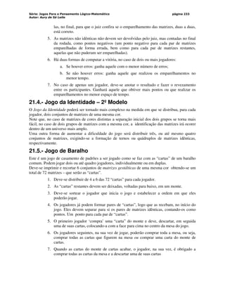 Série: Jogos Para o Pensamento Lógico-Matemático
Autor: Aury de Sá Leite
página 233
las, no final, para que o juiz confira se o emparelhamento das matrizes, duas a duas,
está correto.
5. As matrizes não idênticas não devem ser devolvidas pelo juiz, mas contadas no final
da rodada, como pontos negativos (um ponto negativo para cada par de matrizes
emparelhadas de forma errada, bem como para cada par de matrizes restantes,
aquelas que não puderam ser emparelhadas).
6. Há duas formas de computar a vitória, no caso de dois ou mais jogadores:
a. Se houver erros: ganha aquele com o menor número de erros;
b. Se não houver erros: ganha aquele que realizou os emparelhamentos no
menor tempo.
7. No caso de apenas um jogador, deve-se anotar o resultado e fazer o revezamento
entre os participantes. Ganhará aquele que obtiver mais pontos ou que realizar os
emparelhamentos no menor espaço de tempo.
21.4.- Jogo da Identidade – 2º Modelo
O Jogo da Identidade poderá ser tornado mais complexo na medida em que se distribua, para cada
jogador, dois conjuntos de matrizes de uma mesma cor.
Note que, no caso de matrizes de cores distintas a separação inicial dos dois grupos se torna mais
fácil, no caso de dois grupos de matrizes com a mesma cor, a identificação das matrizes irá ocorer
dentro de um universo mais amplo.
Uma outra forma de aumentar a dificuldade do jogo será distribuir três, ou até mesmo quatro
conjuntos de matrizes, exigindo-se a formação de ternos ou quádruplos de matrizes idênticas,
respectivamente.
21.5.- Jogo de Baralho
Este é um jogo de casamento de padrões a ser jogado como se faz com as “cartas” de um baralho
comum. Podem jogar dois ou até quadro jogadores, individualmente ou em duplas.
Deve-se imprimir e recortar 6 conjuntos de matrizes gestálticas de uma mesma cor obtendo-se um
total de 72 matrizes – que serão as “cartas”.
1. Deve-se distribuir de 4 a 6 das 72 “cartas” para cada jogador.
2. As “cartas” restantes devem ser deixadas, voltadas para baixo, em um monte.
3. Deve-se sortear o jogador que inicia o jogo e estabelecer a ordem em que eles
poderão jogar.
4. Os jogadores já podem formar pares de “cartas”, logo que as recebam, no início do
jogo. Eles devem separar para si os pares de matrizes idênticas, contando-os como
pontos. Um ponto para cada par de “cartas”.
5. O primeiro jogador ‘compra’ uma “carta” do monte e deve, descartar, em seguida
uma de suas cartas, colocando-a com a face para cima no centro da mesa do jogo.
6. Os jogadores seguintes, na sua vez de jogar, poderão comprar toda a mesa, ou seja,
comprar todas as cartas que figurem na mesa ou comprar uma carta do monte de
cartas.
7. Quando as cartas do monte de cartas acabar, o jogador, na sua vez, é obrigado a
comprar todas as cartas da mesa e a descartar uma de suas cartas
 