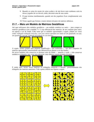 Volume 1: Jogos Para o Pensamento Lógico
Versão: janeiro/2011
página 234
8. Quando as cartas do monte de cartas acabar e de não haver mais nenhuma carta na
mesa,o jogador da vez deverá, então, descartar uma de suas cartas.
9. O jogo termina imediatamente, quando um dos jogadores ficar completamente sem
cartas.
10. Vence aquele que formou o maior número de pares de matrizes idênticas.
21.7. – Mais um Modelo de Matrizes Gestálticas
Até aqui utilizamos dois módulos gestálticos – um módulo simétrico ao outro – para compor as
matrizes gestálticas com a medida 3 × 3, cujo diferencial das matrizes, de um conjunto para outro,
era apenas a cor de fundo. Cabe notar que os módulos apresentados a seguir, podem ser vistos
como: triângulo retângulo isósceles, com seus catetos apoiados nos lados de um quadrado, ou seja,
um quadrado com um triângulo desenhado no seu interior.
A seguir, iremos propor uma pequena modificação – por acréscimo – nos dois conjuntos de
matrizes apresentados anteriormente cujo diferencial era apenas a cor dos fundos.
Os novos módulos irão conservar as mesmas cores de fundo – amarelo e verde –; irão conservar
também os triângulos mas, com uma alteração: estes últimos estarão pintados de preto.
E ainda mais, nestas novas matrizes os triângulos manterão o mesmo posicionamento dos
triângulos das matrizes anteriores. Vale a pena conferir nas figuras a seguir.
 