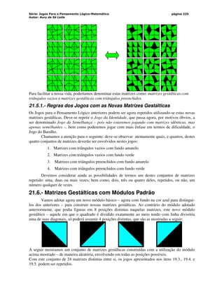 Série: Jogos Para o Pensamento Lógico-Matemático
Autor: Aury de Sá Leite
página 235
Para facilitar a nossa vida, poderíamos denominar estas matrizes como: matrizes gestálticas com
triângulos vazios e matrizes gestálticas com triângulos preenchidos.
21.5.1.- Regras dos Jogos com as Novas Matrizes Gestálticas
Os Jogos para o Pensamento Lógico anteriores podem ser agora repetidos utilizando-se estas novas
matrizes gestálticas. Deve-se repetir o Jogo da Identidade, que passa agora, por motivos óbvios, a
ser denominado Jogo da Semelhança – pois não estaremos jogando com matrizes idênticas, mas
apenas semelhantes –, bem como poderemos jogar com mais ênfase em termos de dificuldade, o
Jogo do Baralho.
Chamamos a atenção para o seguinte: deve-se observar atentamente quais, e quantos, destes
quatro conjuntos de matrizes deverão ser envolvidos nestes jogos:
1. Matrizes com triângulos vazios com fundo amarelo
2. Matrizes com triângulos vazios com fundo verde
3. Matrizes com triângulos preenchidos com fundo amarelo
4. Matrizes com triângulos preenchidos com fundo verde
Devemos considerar ainda as possibilidades de termos um destes conjuntos de matrizes
repetido: uma, duas ou mais vezes; bem como, dois, três ou quatro deles, repetidos, ou não, um
número qualquer de vezes.
21.6.- Matrizes Gestálticas com Módulos Padrão
Vamos adotar agora um novo módulo básico – agora com fundo na cor azul para distingui-
los dos anteriores – para construir nossas matrizes gestálticas. Ao contrário do módulo adotado
anteriormente, que podia figuras em 8 posições distintas naquelas matrizes, este novo módulo
gestáltico – aquele em que o quadrado é dividido exatamente ao meio tendo com linha divisória
uma de suas diagonais, só poderá assumir 4 posições distintas, que são as mostradas a seguir:
A seguir mostramos um conjunto de matrizes gestálticas construídas com a utilização do módulo
acima mostrado – de maneira aleatória, envolvendo em todas as posições possíveis.
Com este conjunto de 24 matrizes distintas entre si, os jogos apresentados nos itens 19.3., 19.4. e
19.5. podem ser repetidos.
 