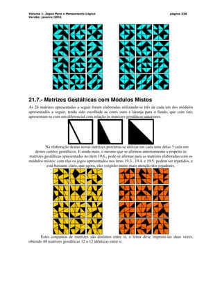 Volume 1: Jogos Para o Pensamento Lógico
Versão: janeiro/2011
página 236
21.7.- Matrizes Gestálticas com Módulos Mistos
As 24 matrizes apresentadas a seguir foram elaboradas utilizando-se três de cada um dos módulos
apresentados a seguir, tendo sido escolhida as cores ouro e laranja para o fundo, que com isto,
apresentam-se com um diferencial com relação às matrizes gestálticas anteriores.
Na elaboração destas novas matrizes procurou-se utilizar em cada uma delas 3 cada um
destes cartões gestálticos. E ainda mais, o mesmo que se afirmou anteriormente a respeito às
matrizes gestálticas apresentadas no item 19.6., pode-se afirmar para as matrizes elaboradas com os
módulos mistos: com elas os jogos apresentados nos itens 19.3., 19.4. e 19.5. podem ser repetidos, e
está bastante claro, que agora, eles exigirão muito mais atenção dos jogadores.
Estes conjuntos de matrizes são distintos entre si, o leitor deve imprimi-las duas vezes,
obtendo 48 matrizes gestálticas 12 a 12 idênticas entre si.
 
