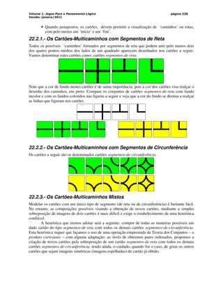 Volume 1: Jogos Para o Pensamento Lógico
Versão: janeiro/2011
página 238
• Quando justapostos, os cartões, devem permitir a visualização de ‘caminhos’ ou rotas,
com pelo menos um ‘início’ e um ‘fim’.
22.2.1.- Os Cartões-Multicaminhos com Segmentos de Reta
Todos os possíveis ‘caminhos’ formados por segmentos de reta que podem unir pelo menos dois
dos quatro pontos médios dos lados de um quadrado aparecem desenhados nos cartões a seguir.
Vamos denominar estes cartões como: cartões segmentos-de-reta.
Note que a cor de fundo nestes cartões é de suma importância, pois a cor dos cartões visa realçar o
desenho dos caminhos, em preto. Compare os conjuntos de cartões segmentos-de-reta com fundo
incolor e com os fundos coloridos nas figuras a seguir e veja que a cor do fundo se destina a realçar
as linhas que figuram nos cartões.
22.2.2.- Os Cartões-Multicaminhos com Segmentos de Circunferência
Os cartões a seguir são os denominados cartões segmentos-de-circunferência.
22.2.3.- Os Cartões-Multicaminhos Mistos
Modelar os cartões com um único tipo de segmento (de reta ou de circunferência) é bastante fácil.
No entanto, as composições possíveis visando a obtenção de novos cartões, mediante a simples
sobreposição de imagens de dois cartões é mais difícil e exige o estabelecimento de uma heurística
confiável.
A heurística que iremos adotar será a seguinte: compor de todas as maneiras possíveis um
dado cartão do tipo segmentos-de-reta com todos os demais cartões segmentos-de-circunferência.
Esta heurística requer que façamos o uso de uma operação emprestada da Teoria dos Conjuntos – o
produto cartesiano – com alguma adaptação: ao invés de obtermos pares ordenados, propomos a
criação de novos cartões pela sobreposição de um cartão segmentos-de-reta com todos os demais
cartões segmentos-de-circunferência, tendo ainda, o cuidado, quando for o caso, de gerar os outros
cartões que sejam imagens simétricas (imagens espelhadas) do cartão já obtido.
 