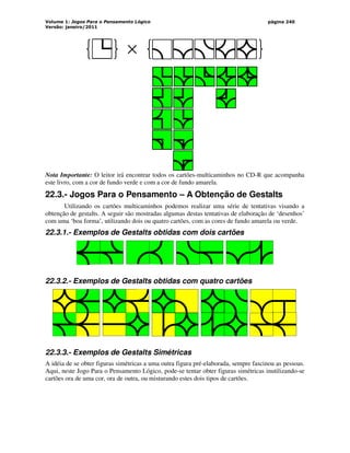 Volume 1: Jogos Para o Pensamento Lógico
Versão: janeiro/2011
página 240
×
Nota Importante: O leitor irá encontrar todos os cartões-multicaminhos no CD-R que acompanha
este livro, com a cor de fundo verde e com a cor de fundo amarela.
22.3.- Jogos Para o Pensamento – A Obtenção de Gestalts
Utilizando os cartões multicaminhos podemos realizar uma série de tentativas visando a
obtenção de gestalts. A seguir são mostradas algumas destas tentativas de elaboração de ‘desenhos’
com uma ‘boa forma’, utilizando dois ou quatro cartões, com as cores de fundo amarela ou verde.
22.3.1.- Exemplos de Gestalts obtidas com dois cartões
22.3.2.- Exemplos de Gestalts obtidas com quatro cartões
22.3.3.- Exemplos de Gestalts Simétricas
A idéia de se obter figuras simétricas a uma outra figura pré-elaborada, sempre fascinou as pessoas.
Aqui, neste Jogo Para o Pensamento Lógico, pode-se tentar obter figuras simétricas inutilizando-se
cartões ora de uma cor, ora de outra, ou misturando estes dois tipos de cartões.
 