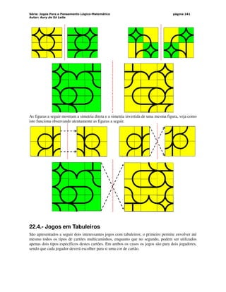 Série: Jogos Para o Pensamento Lógico-Matemático
Autor: Aury de Sá Leite
página 241
As figuras a seguir mostram a simetria direta e a simetria invertida de uma mesma figura, veja como
isto funciona observando atentamente as figuras a seguir.
22.4.- Jogos em Tabuleiros
São apresentados a seguir dois interessantes jogos com tabuleiros; o primeiro permite envolver até
mesmo todos os tipos de cartões multicaminhos, enquanto que no segundo, podem ser utilizados
apenas dois tipos específicos destes cartões. Em ambos os casos os jogos são para dois jogadores,
sendo que cada jogador deverá escolher para si uma cor de cartão.
 