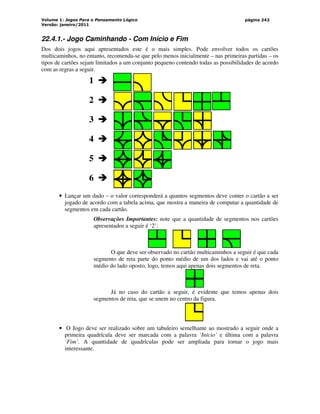Volume 1: Jogos Para o Pensamento Lógico
Versão: janeiro/2011
página 242
22.4.1.- Jogo Caminhando - Com Início e Fim
Dos dois jogos aqui apresentados este é o mais simples. Pode envolver todos os cartões
multicaminhos, no entanto, recomenda-se que pelo menos inicialmente – nas primeiras partidas – os
tipos de cartões sejam limitados a um conjunto pequeno contendo todas as possibilidades de acordo
com as regras a seguir.
1 



2 



5 



6 



3 



4 



• Lançar um dado – o valor corresponderá a quantos segmentos deve conter o cartão a ser
jogado de acordo com a tabela acima, que mostra a maneira de computar a quantidade de
segmentos em cada cartão.
Observações Importantes: note que a quantidade de segmentos nos cartões
apresentados a seguir é ‘2’:
O que deve ser observado no cartão multicaminhos a seguir é que cada
segmento de reta parte do ponto médio de um dos lados e vai até o ponto
médio do lado oposto, logo, temos aqui apenas dois segmentos de reta.
Já no caso do cartão a seguir, é evidente que temos apenas dois
segmentos de reta, que se unem no centro da figura.
• O Jogo deve ser realizado sobre um tabuleiro semelhante ao mostrado a seguir onde a
primeira quadrícula deve ser marcada com a palavra ‘Início’ e última com a palavra
‘Fim’. A quantidade de quadrículas pode ser ampliada para tornar o jogo mais
interessante.
 