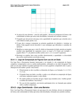 Série: Jogos Para o Pensamento Lógico-Matemático
Autor: Aury de Sá Leite
página 243
Início
FIM
• As peças de cores distintas – uma de cada jogador – devem ser justapostas de forma a dar
continuidade às linhas que nelas estão desenhadas, formando um caminho contínuo.
• O jogador que não possuir uma peça com a quantidade de segmentos que coincida com o
valor obtido no dado, perde a vez.
• O jogo deve começar exatamente na primeira quadrícula do tabuleiro e terminar na
última. Cada jogador deverá descobrir e usar estratégias que dificultem o caminhar do
oponente.
• Modificar as regras para que o valor N, obtido no lançamento do dado, permita ao jogador
escolher uma quantidade de segmentos menor ou igual a N. Como, por exemplo: o
jogador obteve ‘5’, ele poderá escolher cartões com 1, 2, 3, 4, ou até 5 segmentos.
• Restringir ou ampliar, bem como escolher aleatoriamente, a quantidade e a diversidade
dos cartões multicaminhos envolvidas no jogo.
22.4.1.1.- Jogo de Composição de Figuras Com uso de um Dado
Um Jogo Para o Pensamento bastante interessante a ser tentado é o da composição de figuras
complexas (composições) com os cartões-multicaminhos, utilizando-se um dado hexagonal. Este
pode ser um jogo solitário ou podem participar dois ou mais jogadores competindo entre si para a
obtenção de uma melhor ‘gestalt’ (boa forma).
• Primeiramente se deve escolher as dimensões da figura a ser formada: 2 x 2, 2 X 3,
3 x 3, etc.
• O jogador lança um dado e escolhe o cartão a ser utilizado na composição da figura
com tantos segmentos quanto o valor obtido.
• Os cartões podem ser movidos até que a figura seja considera com a ‘melhor gestalt’
(a melhor das melhores ‘boa-forma’).
• No caso de dois jogadores, um terceiro participante deve ser chamado para opiniar
sobre a melhor composição.
22.4.2.- Jogo Caminhando - Com uma Barreira
Este é um Jogo Para o Pensamento Lógico em que peças de cores distintas, devem ser justapostas
de forma a dar continuidade às linhas que nelas estão desenhadas, formando um caminho contínuo.
 