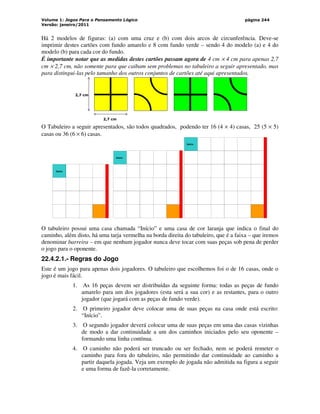 Volume 1: Jogos Para o Pensamento Lógico
Versão: janeiro/2011
página 244
Há 2 modelos de figuras: (a) com uma cruz e (b) com dois arcos de circunferência. Deve-se
imprimir destes cartões com fundo amarelo e 8 com fundo verde – sendo 4 do modelo (a) e 4 do
modelo (b) para cada cor do fundo.
É importante notar que as medidas destes cartões passam agora de 4 cm × 4 cm para apenas 2,7
cm × 2,7 cm, não somente para que caibam sem problemas no tabuleiro a seguir apresentado, mas
para distingui-las pelo tamanho dos outros conjuntos de cartões até aqui apresentados.
2,7 cm
2,7 cm
O Tabuleiro a seguir apresentados, são todos quadrados, podendo ter 16 (4 × 4) casas, 25 (5 × 5)
casas ou 36 (6 × 6) casas.
Início
Início
Início
O tabuleiro possui uma casa chamada “Início” e uma casa de cor laranja que indica o final do
caminho, além disto, há uma tarja vermelha na borda direita do tabuleiro, que é a faixa – que iremos
denominar barreira – em que nenhum jogador nunca deve tocar com suas peças sob pena de perder
o jogo para o oponente.
22.4.2.1.- Regras do Jogo
Este é um jogo para apenas dois jogadores. O tabuleiro que escolhemos foi o de 16 casas, onde o
jogo é mais fácil.
1. As 16 peças devem ser distribuídas da seguinte forma: todas as peças de fundo
amarelo para um dos jogadores (esta será a sua cor) e as restantes, para o outro
jogador (que jogará com as peças de fundo verde).
2. O primeiro jogador deve colocar uma de suas peças na casa onde está escrito:
“Início”.
3. O segundo jogador deverá colocar uma de suas peças em uma das casas vizinhas
de modo a dar continuidade a um dos caminhos iniciados pelo seu oponente –
formando uma linha contínua.
4. O caminho não poderá ser truncado ou ser fechado, nem se poderá remeter o
caminho para fora do tabuleiro, não permitindo dar continuidade ao caminho a
partir daquela jogada. Veja um exemplo de jogada não admitida na figura a seguir
e uma forma de fazê-la corretamente.
 