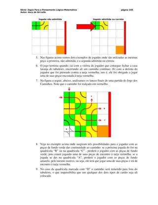 Série: Jogos Para o Pensamento Lógico-Matemático
Autor: Aury de Sá Leite
página 245
Jogada não admitida Jogada admitida ou correta
5. Nas figuras acima vemos dois exemplos de jogadas onde são utilizadas as mesmas
peça: a primeira, não admitida, e a segunda admitida ou correta.
6. O jogo termina quando: (a) com a vitória do jogador que consegue fechar a casa
laranja do tabuleiro, encerrando ali um caminho contínuo; (b) com a derrota do
jogador que foi prensado contra a tarja vermelha, isto é, ele foi obrigado a jogar
uma de suas peças encostada à tarja vermelha.
7. Na figura a seguir, abaixo, analisamos os lances finais de uma partida do Jogo dos
Caminhos. Note que o caminho foi realçado em vermelho.
B
A
C
D
8. Veja no exemplo acima onde surgiram três possibilidades para o jogador com as
peças de fundo verde dar continuidade ao caminho: se a próxima jogada do for na
quadrícula “B” ou na quadrícula “C” , perderá o jogador com as peças de fundo
verde, pois estará jogando uma de suas peças de encontro à tarja vermelha; se a
jogada se der na quadrícula “A”, perderá o jogador com as peças de fundo
amarelo, pelo mesmo motivo, ou seja, ele terá que jogar uma de suas peças e irá de
encontro à tarja vermelha.
9. No caso da quadricula marcada com “D” o caminho será remetido para fora do
tabuleiro, o que impossibilita que um qualquer dos dois tipos de cartão seja ali
colocado.
 