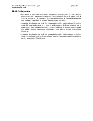 Volume 1: Jogos Para o Pensamento Lógico
Versão: janeiro/2011
página 246
22.4.2.2.- Sugestões
• Para tornar o jogo mais interessante, no caso do tabuleiro com 16 casas, deve-se
distribuir apenas 7 peças para cada jogador (uma quantidade ímpar de peças), onde 4
serão de um tipo, e 3 de outro tipo, desde que os conjuntos de peças recebidas pelos
dois jogadores contenham os mesmos tipos de figuras (a) ou (b).
• A escolha do tabuleiro que mede 5 × 5 quadrículas exigirá a utilização de 28 cartões,
sendo 14 com fundo verde e 14 com o fundo amarelo. O leitor irá notar que o
tabuleiro 5 × 5 irá comportar apenas 25 cartões, sendo que 3, ou mais, destes cartões
irão sobrar, quando completado o caminho. Pense sobre o porquê desta última
afirmação.
• A escolha do tabuleiro que mede 6 × 6 quadrículas exigirá a utilização de 36 cartões,
sendo 18 com fundo verde e 18 com o fundo amarelo. Neste caso poderá ou não haver
cartões restantes dos 36 utilizados.
 