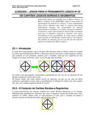 Série: Jogos Para o Pensamento Lógico-Matemático
Autor: Aury de Sá Leite
página 247
JLOGC#23 – JOGOS PARA O PENSAMENTO LÓGICO Nº 23
OS CARTÕES LÓGICOS BORDAS-E-SEGMENTOS
Zoltan Paul Dienes ao trabalhar com os Blocos Lógicos ou
Blocos Atributos (vide JLOGC#06) adotava como forma de
apresentação do material às crianças, os jogos denominados
Jogos Livres. Durante estes jogos as crianças descobriam
naturalmente algumas das propriedades do material
relativamente aos atributos: cor, forma, espessura e tamanhos.
O material a seguir apresentado foi desenvolvido exatamente
para que os jogadores explorem o material, sem regras,
descobrindo as suas propriedades. As regras para os demais
jogos deverão ser introduzidas somente após as ‘descobertas’
dos atributos do material, que no caso não são tão explícitos
quanto aos atributos dos Blocos Lógicos.
23.1.- Introdução
O cartão básico apresentado a seguir, do qual serão derivados todos os demais cartões do conjunto
de cartões que denominaremos Bordas-e-Segmentos, possui uma borda e quatro pequenos círculos,
que receberão as cores primárias: amarelo, azul e vermelho, sendo que seis segmentos de reta,
sempre na cor preta, unem dois a dois, os círculos que estão nas bordas.
Os cartões acima apresentados correspondem à quantidade seis, pois são seis os segmentos de reta
ligando os pequenos círculos dois a dois.
Os demais cartões irão sendo obtidos através da supressão, um por vez, de cada um destes
segmentos, explorando-se assim, todas as possibilidades de obtenção de cartões com: cinco, quatro,
três, dois, um e nenhum segmento unindo os círculos.
23.2.- O Conjunto de Cartões Bordas-e-Segmentos
A seguir apresentamos um conjunto completo dos cartões Bordas-e-Segmentos na cor amarela.
Ordenados pela quantidade de segmentos que unem os pequenos círculos das bordas dois a dois,
totalizam 22 cartões. Sendo assim, ao acrescentarmos as cores azul e vermelha nas bordas e
círculos, teremos um total de 66 cartões, todos distintos entre si.
 