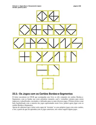 Volume 1: Jogos Para o Pensamento Lógico
Versão: janeiro/2011
página 248
23.3.- Os Jogos com os Cartões Bordas-e-Segmentos
O leitor encontrará no CD-R que acompanha este livro os três conjuntos de cartões Bordas-e-
Segmentos, com as bordas nas cores primárias (amarelo, azul e vermelho), prontos para serem
impressos e plastificados, recortados e utilizados para os mais diversos jogos. O leitor já deve estar
bem familiarizado com a maioria dos jogos apresentados neste livro, poderá agora jogar com os
cartões Bordas-e-Segmentos.
Apesar de sabermos que o leitor seria capaz de ‘inventar’ os seus próprios jogos com estes cartões,
e isto, a partir do que ele aprendeu com os jogos anteriores, nós vamos sugerir alguns jogos.
 