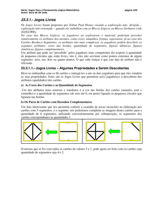 Série: Jogos Para o Pensamento Lógico-Matemático
Autor: Aury de Sá Leite
página 249
23.3.1.- Jogos Livres
Os Jogos Livres foram propostos por Zoltan Paul Dienes visando a exploração não- dirigida –
exploração não-orientada – quando ele trabalhou com os Blocos Lógicos ou Blocos Atributos (vide
JLOGC#06).
No caso dos Blocos Lógicos, os jogadores ao explorarem o material, poderiam perceber
intuitivamente os atributos dos mesmos, como cores, tamanhos, formas, espessuras; já no caso dos
Cartões Bordas-e-Segmentos, os atributos são mais complexos, os jogadores podem descobrir os
seguintes atributos: cores das bordas, quantidade de segmentos, figuras idênticas, figuras
simétricas, figuras complementares.
Um atributo que pode ser ‘percebido’ pelos jogadores mais competentes diz respeito à quantidade
de pequenos círculos que estão livres, isto é, eles não serviram como pontos extremos de algum
segmento: zero, um, dois ou quatro pontos. O que cabe realçar é que este tipo de atributo não é
relevante.
23.3.1.1.- Jogos Livres – Algumas Propriedades a Serem Descobertas
Deve-se embaralhar com os 66 cartões e entregá-los a um ou dois jogadores para que eles estudem
as suas propriedades. Estes são os Jogos Livres que permitem ao(s) jogador(es) a descoberta dos
atributos (qualidades) dos cartões.
a) As Cores dos Cartões e as Quantidade de Segmentos
Um dos atributos mais notáveis e imediatos é a cor das bordas dos cartões (amarelo, azul e
vermelho) e a quantidade de segmentos (de zero até 6, em preto) ligando os pequenos círculos que
figuram nas bordas.
b) Os Pares de Cartões com Desenhos Complementares
Um fato interessante que nos permitirá conferir a exatidão de nosso raciocínio na elaboração dos
cartões com 5 segmentos, é o seguinte: nós poderemos completar as imagens destes cartões para a
quantidade de 6 segmentos, utilizando convenientemente por sobreposição, os segmentos dos
cartões correspondentes às quantidades 1.
O mesmo que se fez com todos os cartões de valores 5 e 1, pode agora ser feito com os cartões cuja
quantidade de segmentos seja 4 e 2.
 