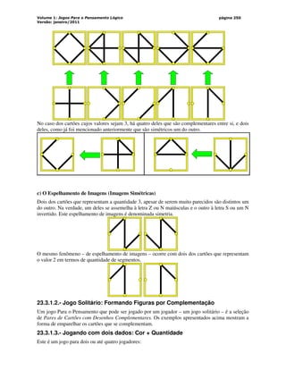 Volume 1: Jogos Para o Pensamento Lógico
Versão: janeiro/2011
página 250
No caso dos cartões cujos valores sejam 3, há quatro deles que são complementares entre si, e dois
deles, como já foi mencionado anteriormente que são simétricos um do outro.
c) O Espelhamento de Imagens (Imagens Simétricas)
Dois dos cartões que representam a quantidade 3, apesar de serem muito parecidos são distintos um
do outro. Na verdade, um deles se assemelha à letra Z ou N maiúsculas e o outro à letra S ou um N
invertido. Este espelhamento de imagens é denominada simetria.
O mesmo fenômeno – de espelhamento de imagens – ocorre com dois dos cartões que representam
o valor 2 em termos de quantidade de segmentos.
23.3.1.2.- Jogo Solitário: Formando Figuras por Complementação
Um jogo Para o Pensamento que pode ser jogado por um jogador – um jogo solitário – é a seleção
de Pares de Cartões com Desenhos Complementares. Os exemplos apresentados acima mostram a
forma de emparelhar os cartões que se complementam.
23.3.1.3.- Jogando com dois dados: Cor + Quantidade
Este é um jogo para dois ou até quatro jogadores:
 