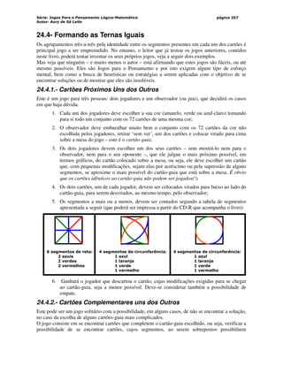 Série: Jogos Para o Pensamento Lógico-Matemático
Autor: Aury de Sá Leite
página 257
24.4- Formando as Ternas Iguais
Os agrupamentos três-a-três pela identidade entre os segmentos presentes em cada um dos cartões é
principal jogo a ser empreendido. No entanto, o leitor que já testou os jogos anteriores, contidos
neste livro, poderá tentar inventar os seus próprios jogos, veja a seguir dois exemplos.
Mas veja que ninguém – e muito menos o autor – está afirmando que estes jogos são fáceis, ou até
mesmo possíveis. Eles são Jogos para o Pensamento e por isto exigem algum tipo de esforço
mental, bem como a busca de heurísticas ou estratégias a serem aplicadas com o objetivo de se
encontrar soluções ou de mostrar que eles são insolúveis.
24.4.1.- Cartões Próximos Uns dos Outros
Este é um jogo para três pessoas: dois jogadores e um observador (ou juiz), que decidirá os casos
em que haja dúvida.
1. Cada um dos jogadores deve escolher a sua cor (amarelo, verde ou azul-claro) tomando
para si todo um conjunto com os 72 cartões de uma mesma cor;
2. O observador deve embaralhar muito bem o conjunto com os 72 cartões da cor não
escolhida pelos jogadores, retirar ‘sem ver’, um dos cartões e colocar virado para cima
sobre a mesa do jogo – este é o cartão-guia;
3. Os dois jogadores devem escolher um dos seus cartões – sem mostrá-lo nem para o
observador, nem para o seu oponente –, que ele julgue o mais próximo possível, em
termos gráficos, do cartão colocado sobre a mesa, ou seja, ele deve escolher um cartão
que, com pequenas modificações, sejam elas por acréscimo ou pela supressão de alguns
segmentos, se aproxime o mais possível do cartão-guia que está sobre a mesa. É obvio
que os cartões idênticos ao cartão-guia não podem ser jogados(!).
4. Os dois cartões, um de cada jogador, devem ser colocados virados para baixo ao lado do
cartão-guia, para serem desvirados, ao mesmo tempo, pelo observador;
5. Os segmentos a mais ou a menos, devem ser contados segundo a tabela de segmentos
apresentada a seguir (que poderá ser impressa a partir do CD-R que acompanha o livro):
6 segmentos de reta: 4 segmentos de circunferência: 4 segmentos de circunferência:
2 azuis 1 azul 1 azul
2 verdes 1 laranja 1 laranja
2 vermelhos 1 verde 1 verde
1 vermelho 1 vermelho
6. Ganhará o jogador que descartou o cartão, cujas modificações exigidas para se chegar
ao cartão-guia, seja a menor possível. Deve-se considerar também a possibilidade de
empate.
24.4.2.- Cartões Complementares uns dos Outros
Este pode ser um jogo solitário com a possibilidade, em alguns casos, de não se encontrar a solução,
no caso da escolha de alguns cartões-guia mais complicados.
O jogo consiste em se encontrar cartões que completem o cartão-guia escolhido, ou seja, verificar a
possibilidade de se encontrar cartões, cujos segmentos, ao serem sobrepostos possibilitem
 