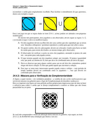 Volume 1: Jogos Para o Pensamento Lógico
Versão: janeiro/2011
página 258
reconstituir o cartão-guia originalmente escolhido. Para facilitar o entendimento do que queremos,
damos um exemplo a seguir.
Este é um jogo em que as regras dadas no item 23.4.1., acima, podem ser adotadas com pequenas
modificações.
Os mesmo três participantes, dois jogadores e um observador, devem seguir as regras 1 e 2,
e no tocante à regra 3, deve-se modificá-la para:
3. Os dois jogadores devem escolher dois dos seus cartões que eles suponham que ao terem
seus ‘desenhos sobrepostos’ permitam reproduzir o cartão-guia que está sobre a mesa.
4. Os quatro cartões, dois de cada jogador, devem ser colocados virados para baixo ao lado
do cartão-guia, para serem desvirados, ao mesmo tempo, pelo observador;
5. O observador irá verificar o acerto ou erros dos jogadores, anotando os pontos de cada
um – um ponto para cada jogada correta.
6. O jogo termina quando um dos jogadores atingir, por exemplo, 10 pontos (quantidade
esta, que pode ser distinta de 10, mas que deve ser combinada antes do início do jogo).
7. Deve-se observar que para alguns cartões guias um ou até dois dos contendores poderá
alegar não haver solução. É claro que ganha aquele que encontrar a solução.
8. Este jogo se torna mais interessante quando jogado contra o relógio – cujo período de
tempo também deverá ser combinado entre os jogadores - , mas que deverá ser
controlado pelo observador.
24.4.3.- Máscara para a Verificação da Complementaridade
A figura a seguir mostra – em verdadeira grandeza – a sombra de um cartão multisegmentos que
servirá de máscara (ou gabarito) para o Jogo da Complementação de desenhos (arabescos).
Deve-se imprimir esta figura em uma película acrílica própria para impressoras jato de tinta ou laser
e utilizá-la para cobrir o cartão que se deseja complementar e conferir as linhas que não foram
preenchidas na cor preta.
Se você não compreendeu o modo de utilização desta máscara ou gabarito, veja seguir, no item
25.3.1.2. do JLOGC#25 uma simulação que ilustra o seu uso.
U
=
 