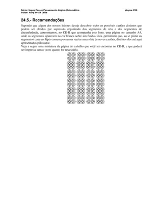 Série: Jogos Para o Pensamento Lógico-Matemático
Autor: Aury de Sá Leite
página 259
24.5.- Recomendações
Supondo que algum dos nossos leitores deseje descobrir todos os possíveis cartões distintos que
podem ser obtidos por supressão organizada dos segmentos de reta e dos segmentos de
circunferência, apresentamos, no CD-R que acompanha este livro, uma página no tamanho A4,
onde os segmentos aparecem na cor branca sobre um fundo cinza, permitindo que, ao se pintar os
segmentos com um lápis comum possamos recriar uma série de novos cartões, distintos dos até aqui
apresentados pelo autor.
Veja a seguir uma miniatura da página de trabalho que você irá encontrar no CD-R, e que poderá
ser impressa tantas vezes quanto for necessário.
 