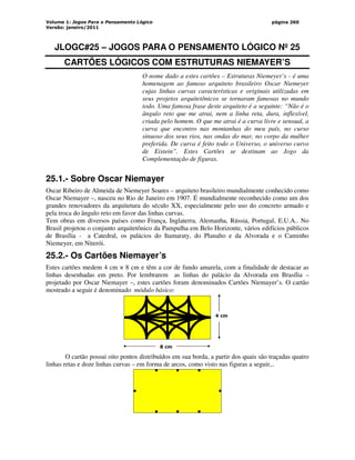 Volume 1: Jogos Para o Pensamento Lógico
Versão: janeiro/2011
página 260
JLOGC#25 – JOGOS PARA O PENSAMENTO LÓGICO Nº 25
CARTÕES LÓGICOS COM ESTRUTURAS NIEMAYER’S
O nome dado a estes cartões – Estruturas Niemeyer’s - é uma
homenagem ao famoso arquiteto brasileiro Oscar Niemeyer
cujas linhas curvas características e originais utilizadas em
seus projetos arquitetônicos se tornaram famosas no mundo
todo. Uma famosa frase deste arquiteto é a seguinte: “Não é o
ângulo reto que me atrai, nem a linha reta, dura, inflexível,
criada pelo homem. O que me atrai é a curva livre e sensual, a
curva que encontro nas montanhas do meu país, no curso
sinuoso dos seus rios, nas ondas do mar, no corpo da mulher
preferida. De curva é feito todo o Universo, o universo curvo
de Eistein”. Estes Cartões se destinam ao Jogo da
Complementação de figuras.
25.1.- Sobre Oscar Niemayer
Oscar Ribeiro de Almeida de Niemeyer Soares – arquiteto brasileiro mundialmente conhecido como
Oscar Niemayer –, nasceu no Rio de Janeiro em 1907. É mundialmente reconhecido como um dos
grandes renovadores da arquitetura do século XX, especialmente pelo uso do concreto armado e
pela troca do ângulo reto em favor das linhas curvas.
Tem obras em diversos países como França, Inglaterra, Alemanha, Rússia, Portugal, E.U.A.. No
Brasil projetou o conjunto arquitetônico da Pampulha em Belo Horizonte, vários edifícios públicos
de Brasília - a Catedral, os palácios do Itamaraty, do Planalto e da Alvorada e o Caminho
Niemeyer, em Niterói.
25.2.- Os Cartões Niemayer’s
Estes cartões medem 4 cm × 8 cm e têm a cor de fundo amarela, com a finalidade de destacar as
linhas desenhadas em preto. Por lembrarem as linhas do palácio da Alvorada em Brasília –
projetado por Oscar Niemayer –, estes cartões foram denominados Cartões Niemayer’s. O cartão
mostrado a seguir é denominado módulo básico:
4 cm
8 cm
O cartão possui oito pontos distribuídos em sua borda, a partir dos quais são traçadas quatro
linhas retas e doze linhas curvas – em forma de arcos, como visto nas figuras a seguir,..
 