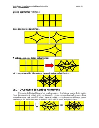Série: Jogos Para o Pensamento Lógico-Matemático
Autor: Aury de Sá Leite
página 261
Quatro segmentos retilíneos:
Doze segmentos curvilíneos:
A sobreposição de todas estas linhas:
irá compor o cartão Niemayer’s denominado módulo básico:
25.3.- O Conjunto de Cartões Niemayer’s
O conjunto de Cartões Niemayer’s é gerado aos pares. O método de geração destes cartões
é o da decomposição de módulo básico em dois cartões cujos segmentos são complementares. Isto é
mostrado a seguir, onde o sinal U indica a operação ‘união’ – operação esta entendida aqui como a
sobreposição das linhas constantes no primeiro cartão sobre as linhas do segundo cartão:
U =
 