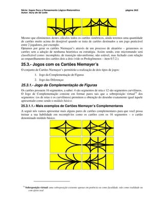 Série: Jogos Para o Pensamento Lógico-Matemático
Autor: Aury de Sá Leite
página 263
Mesmo que eliminemos destes cálculos todos os cartões simétricos, ainda teremos uma quantidade
de cartões muito acima do desejável quando se trata de cartões destinados a um jogo praticável
entre 2 jogadores, por exemplo.
Optamos por gerar os cartões Niemayer’s através de um processo de aleatório – geraremos os
cartões sem a adoção de nenhuma heurística ou estratégia. Assim sendo, este micromundo será
classificável como: incompleto, de transição não-uniforme, não estável, mas fechado com relação
ao emparelhamento dos cartões dois a dois (vide os Prolegômenos – item 0.7.2.).
25.3.- Jogos com os Cartões Niemayer’s
O conjunto de Cartões Niemayer’s permitirão a realização de dois tipos de jogos:
1. Jogo da Complementação de Figuras
2. Jogo das Diferenças
25.3.1.- Jogo da Complementação de Figuras
Os cartões possuem 16 segmentos, a saber: 4 são segmentos de reta e 12 são segmentos curvilíneos.
O Jogo de Complementação consiste em formar pares tais que a sobreposição virtual14
dos
segmentos: (os de retas e os curvilíneos) permitem a obtenção do desenho exatamente igual àquele
apresentado como sendo o módulo básico.
25.3.1.1.- Mais exemplos de Cartões Niemayer’s Complementares
A seguir nós vamos apresentar mais alguns pares de cartões complementares para que você possa
treinar a sua habilidade em recompô-los como os cartões com os 16 segmentos – o cartão
denominado módulo básico.
14
Sobreposição virtual: uma sobreposição existente apenas em potência ou como faculdade, não como realidade ou
com efeito real
 