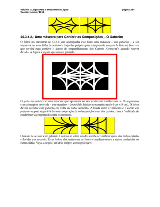 Volume 1: Jogos Para o Pensamento Lógico
Versão: janeiro/2011
página 264
25.3.1.2.- Uma máscara para Conferir as Composições – O Gabarito
O leitor irá encontrar no CD-R que acompanha este livro uma máscara – um gabarito – a ser
impressa em uma folha de acetato – daquelas próprias para a impressão em jato de tinta ou laser – e
que servirá para conferir o acerto do emparelhamento dos Cartões Niemayer’s quando houver
dúvida. A figura a seguir apresenta o gabarito.
O gabarito plástico é uma máscara que apresenta no seu centro um cartão com os 16 segmentos
com a imagem invertida – em negativo – do módulo básico no tamanho real (4 cm × 8 cm). O leitor
deverá recortar este gabarito em volta da linha vermelha. A borda entre o vermelho e o cartão em
preto serve para segurá-la durante a operação de sobreposição a um dos cartões, com a finalidade de
estabelecer a comparação entre os mesmos.
O modo de se usar este gabarito é colocá-lo sobre um dos cartões e verificar quais das linhas estarão
coloridas em amarelo. Estas linhas são justamente as linhas complementares a serem conferidas no
outro cartão. Veja, a seguir, em dois tempos como proceder:
 