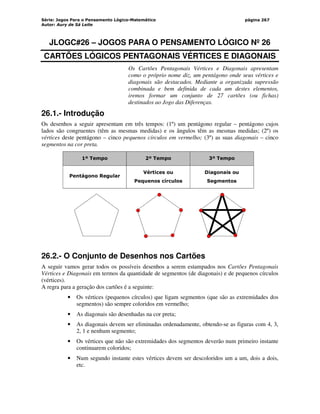 Série: Jogos Para o Pensamento Lógico-Matemático
Autor: Aury de Sá Leite
página 267
JLOGC#26 – JOGOS PARA O PENSAMENTO LÓGICO Nº 26
CARTÕES LÓGICOS PENTAGONAIS VÉRTICES E DIAGONAIS
Os Cartões Pentagonais Vértices e Diagonais apresentam
como o próprio nome diz, um pentágono onde seus vértices e
diagonais são destacados. Mediante a organizada supressão
combinada e bem definida de cada um destes elementos,
iremos formar um conjunto de 27 cartões (ou fichas)
destinados ao Jogo das Diferenças.
26.1.- Introdução
Os desenhos a seguir apresentam em três tempos: (1º) um pentágono regular – pentágono cujos
lados são congruentes (têm as mesmas medidas) e os ângulos têm as mesmas medidas; (2º) os
vértices deste pentágono – cinco pequenos círculos em vermelho; (3º) as suas diagonais – cinco
segmentos na cor preta.
1º Tempo 2º Tempo 3º Tempo
Pentágono Regular
Vértices ou
Pequenos círculos
Diagonais ou
Segmentos
26.2.- O Conjunto de Desenhos nos Cartões
A seguir vamos gerar todos os possíveis desenhos a serem estampados nos Cartões Pentagonais
Vértices e Diagonais em termos da quantidade de segmentos (de diagonais) e de pequenos círculos
(vértices).
A regra para a geração dos cartões é a seguinte:
• Os vértices (pequenos círculos) que ligam segmentos (que são as extremidades dos
segmentos) são sempre coloridos em vermelho;
• As diagonais são desenhadas na cor preta;
• As diagonais devem ser eliminadas ordenadamente, obtendo-se as figuras com 4, 3,
2, 1 e nenhum segmento;
• Os vértices que não são extremidades dos segmentos deverão num primeiro instante
continuarem coloridos;
• Num segundo instante estes vértices devem ser descoloridos um a um, dois a dois,
etc.
 