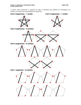 Volume 1: Jogos Para o Pensamento Lógico
Versão: janeiro/2011
página 268
A seguir vamos apresentar o conjunto de todos os desenhos que poderão ser estampados nos
cartões, de acordo com as quantidades de segmentos.
Com 5 segmentos – 1 cartão: Com 4 segmentos – 1 cartão:
Com 3 segmentos – 3 cartões:
Com 2 segmentos – 6 cartões:
Com 1 segmento – 8 cartões:
 