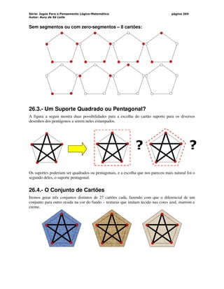 Série: Jogos Para o Pensamento Lógico-Matemático
Autor: Aury de Sá Leite
página 269
Sem segmentos ou com zero-segmentos – 8 cartões:
26.3.- Um Suporte Quadrado ou Pentagonal?
A figura a seguir mostra duas possibilidades para a escolha do cartão suporte para os diversos
desenhos dos pentágonos a serem neles estampados.
Os suportes poderiam ser quadrados ou pentagonais, e a escolha que nos pareceu mais natural foi o
segundo deles, o suporte pentagonal.
26.4.- O Conjunto de Cartões
Iremos gerar três conjuntos distintos de 27 cartões cada, fazendo com que o diferencial de um
conjunto para outro resida na cor do fundo – texturas que imitam tecido nas cores azul, marrom e
creme.
? ?
 
