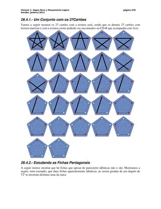 Volume 1: Jogos Para o Pensamento Lógico
Versão: janeiro/2011
página 270
26.4.1.- Um Conjunto com os 27Cartões
Vamos a seguir mostrar os 27 cartões com a textura azul, sendo que os demais 27 cartões com
textura marrom e com a textura creme poderão ser encontrados no CD-R que acompanha este livro.
26.4.2.- Estudando as Fichas Pentagonais
A seguir iremos mostrar que há fichas que apesar de parecerem idênticas não o são. Mostramos a
seguir, num exemplo, que duas fichas aparentemente idênticas, ao serem giradas de um ângulo de
72º se mostram distintas uma da outra.
 