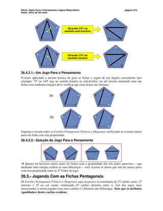 Série: Jogos Para o Pensamento Lógico-Matemático
Autor: Aury de Sá Leite
página 271
Girando 72º no
sentido horário
Girando 72º no
sentido anti-horário
26.4.2.1.- Um Jogo Para o Pensamento
O leitor aplicando a mesma técnica de girar as fichas a seguir de um ângulo conveniente (por
exemplo: 72º ou 144º seja no sentido horário ou anti-horário, ou até mesmo mantendo uma das
fichas sem nenhuma rotação) deve verificar que estas fichas são distintas.
[1]
[2]
Imprima e recorte todos os Cartões Pentagonais Vértices e Diagonais verificando se existem outros
pares de ficha com esta propriedade.
26.4.2.2.- Solução do Jogo Para o Pensamento
 Quanto há haverem outros pares de fichas com a propriedade dos três pares anteriores – que
mediante uma rotação exibem as suas diferenças – você acertou se disser que não há outros pares
com esta propriedade entre as 27 fichas do jogo.
26.5.- Jogando Com as Fichas Pentagonais
Os Cartões Pentagonais Vértices e Diagonais aqui propostos se constituem de 27 cartões azuis, 27
marrons e 27 na cor creme, totalizando 81 cartões distintos entre si. Um dos jogos mais
interessantes a serem jogador com estes cartões é o Dominó das Diferenças. Note que os atributos
(qualidades) destes cartões residem:
 