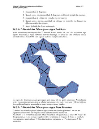 Volume 1: Jogos Para o Pensamento Lógico
Versão: janeiro/2011
página 272
1. Na quantidade de diagonais;
2. Quando com a mesma quantidade de diagonais, na diferente posição das mesmas;
3. Na quantidade de vértices em vermelho (ou em branco);
4. Quando com a mesma quantidade de vértices em vermelho (ou branco), na
diferente posição dos mesmos;
5. Na cor do fundo das fichas pentagonais.
26.5.1.- O Dominó das Diferenças – Jogos Solitários
Tome inicialmente um conjunto com 27 dominós de uma mesma cor – no caso escolhemos aqui
aqueles de cor azul, e Jogue o Dominó de Uma Diferença. Se ainda não sabe sobre este tipo de
atividade releia o JLOGC#05 e em seguida analise o exemplo dado abaixo.
Os Jogos das Diferenças podem prosseguir: com duas, três ou quatro diferenças. Normalmente
nestes casos mais avançados deve-se solicitar que um parceiro mais competente (vide no início do
livro, os Prolegômenos) acompanhe ou supervisione as nossas jogadas.
26.5.2.- O Dominó das Diferenças – Jogos Entre Parceiros
O dominó das diferenças poderá agora ser jogado entre dois ou três oponentes. Cada um dos
jogadores deve escolher um conjunto com as 27 fichas de uma mesma cor.
No entanto, se os contendores acharem difícil utilizar toda esta quantidade de fichas (54, no caso de
dois jogadores, e 81, no caso de 3 jogadores) deve-se eliminar do conjunto de fichas as com 5, 4 e
zero segmentos (que totalizam 10 fichas) deixando no jogo apenas as 17 restantes, com 3, 2 e 1
segmentos.
 